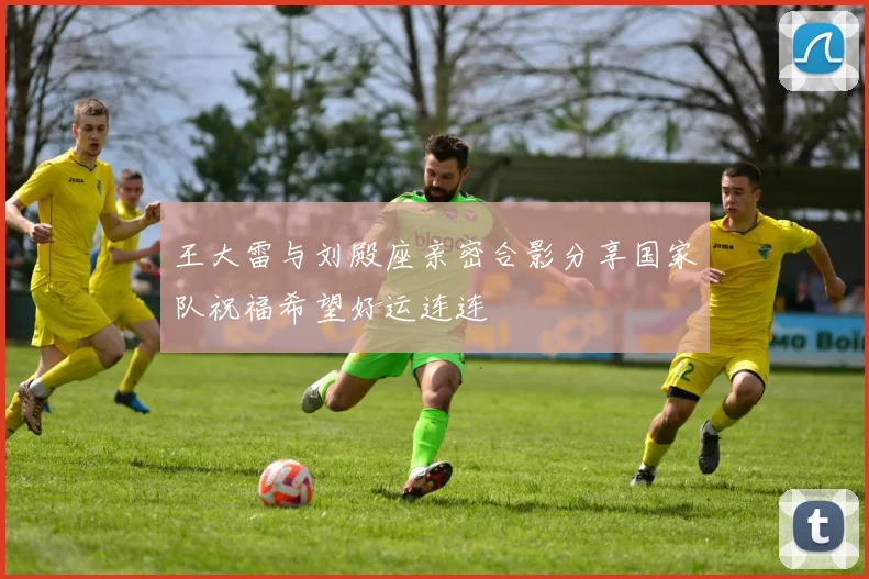 王大雷与刘殿座亲密合影分享国家队祝福希望好运连连