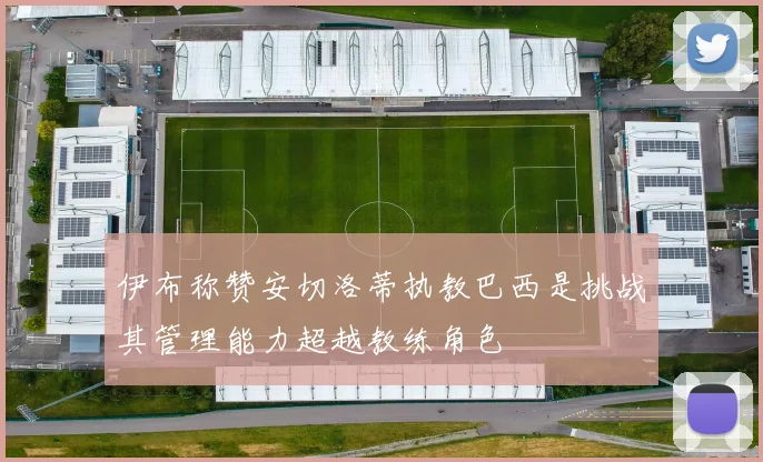 伊布称赞安切洛蒂执教巴西是挑战其管理能力超越教练角色