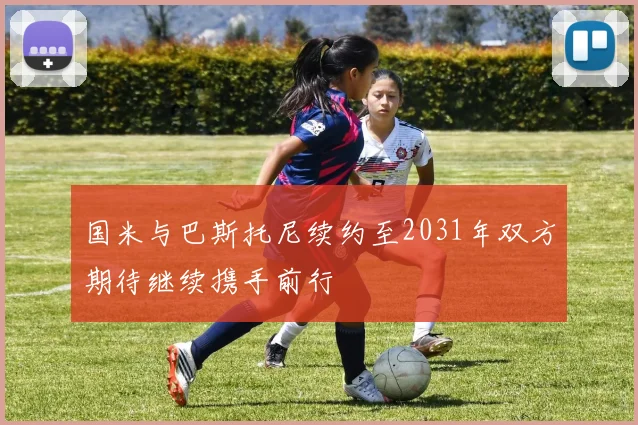 国米与巴斯托尼续约至2031年双方期待继续携手前行