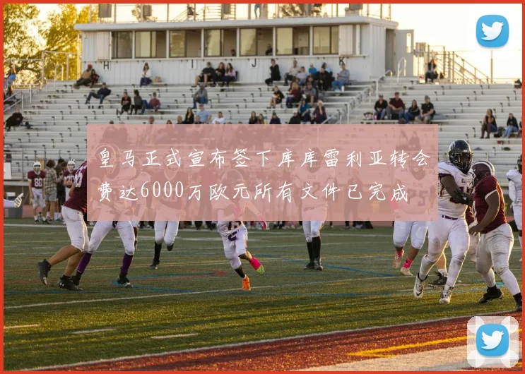 皇马正式宣布签下库库雷利亚转会费达6000万欧元所有文件已完成