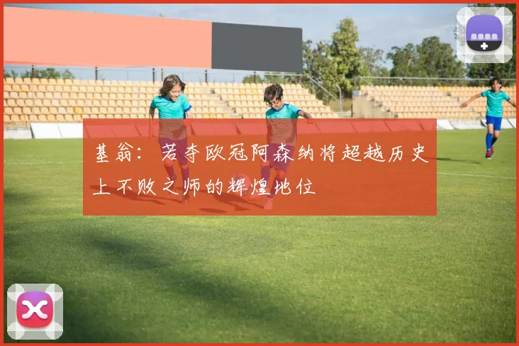 基翁：若夺欧冠阿森纳将超越历史上不败之师的辉煌地位