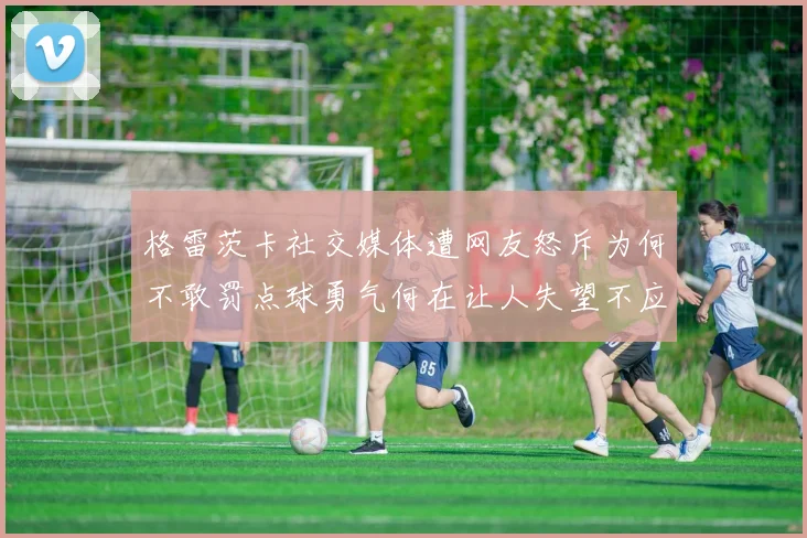 格雷茨卡社交媒体遭网友怒斥为何不敢罚点球勇气何在让人失望不应躲在塔后
