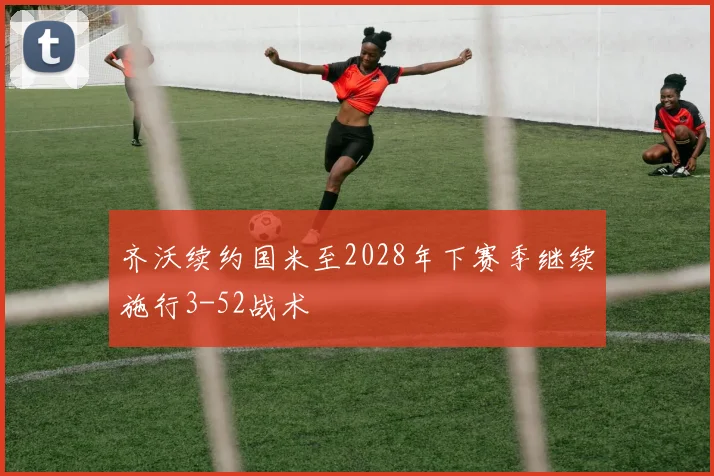 齐沃续约国米至2028年下赛季继续施行3-52战术