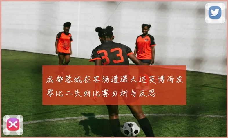 成都蓉城在客场遭遇大连英博海发零比二失利比赛分析与反思