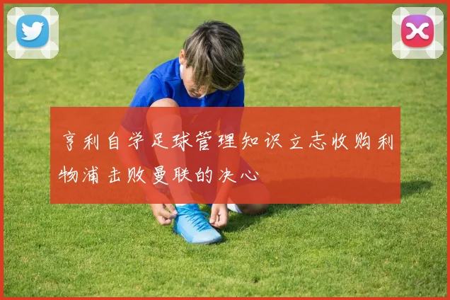 亨利自学足球管理知识立志收购利物浦击败曼联的决心