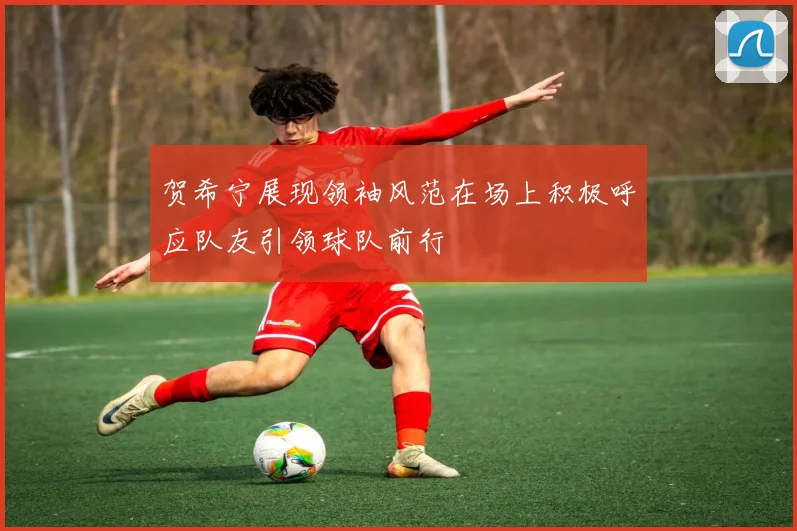 贺希宁展现领袖风范在场上积极呼应队友引领球队前行