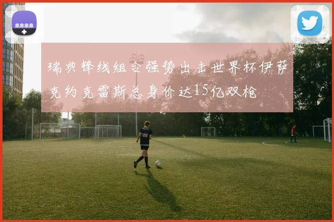 瑞典锋线组合强势出击世界杯伊萨克约克雷斯总身价达15亿双枪