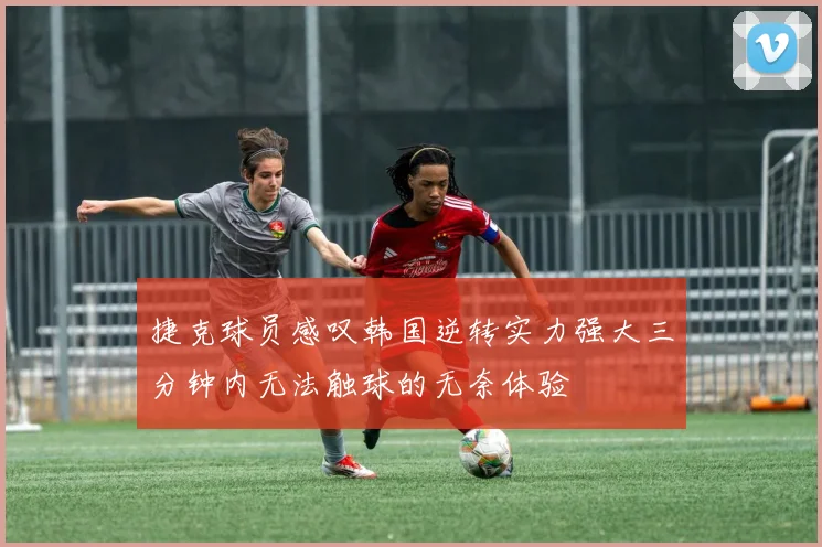 捷克球员感叹韩国逆转实力强大三分钟内无法触球的无奈体验