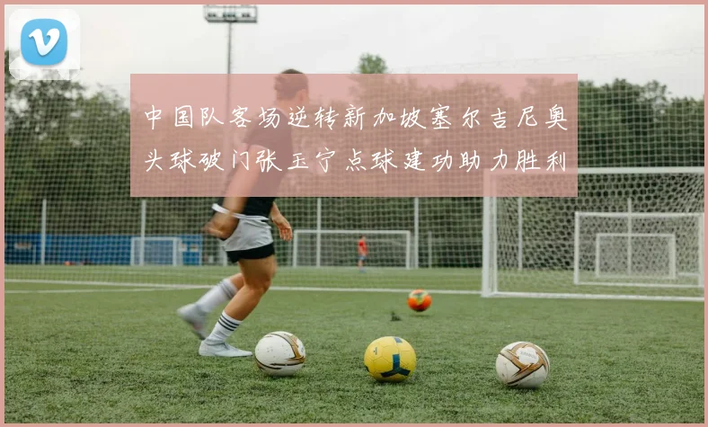中国队客场逆转新加坡塞尔吉尼奥头球破门张玉宁点球建功助力胜利