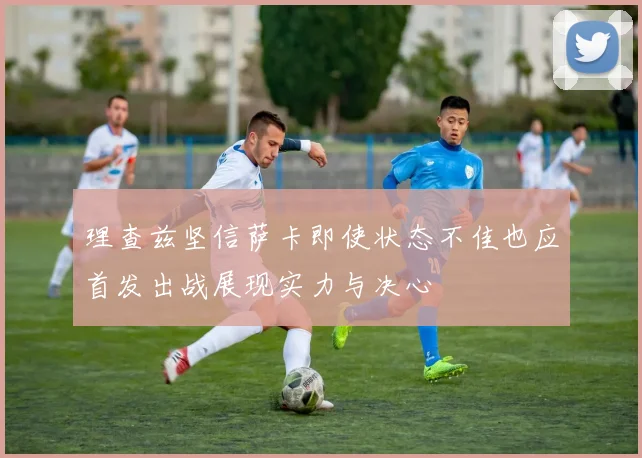 理查兹坚信萨卡即使状态不佳也应首发出战展现实力与决心